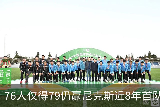 76人仅得79仍赢尼克斯近8年首队 篮网大胜骑士